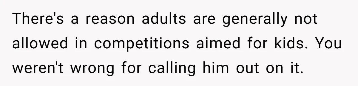 There's a reason adults are generally not allowed in competitions aimed for kids. You weren't wrong for calling him out on it.