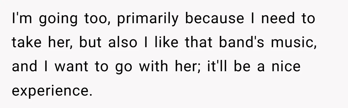 I'm going too, primarily because I need to take her, but also I like that band's music, and I want to go with her; it'll be a nice experience.