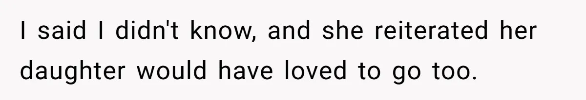 I said I didn't know, and she reiterated her daughter would have loved to go too.