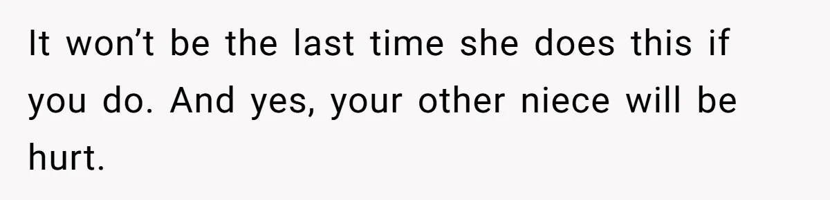 It won’t be the last time she does this if you do. And yes, your other niece will be hurt.