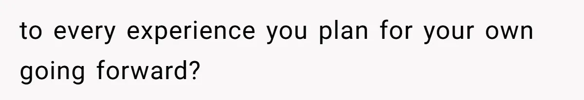 to every experience you plan for your own going forward?