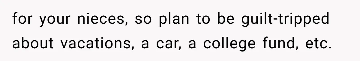 for your nieces, so plan to be guilt-tripped about vacations, a car, a college fund, etc.
