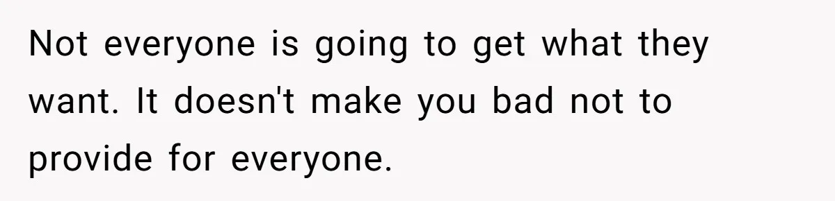 Not everyone is going to get what they want. It doesn't make you bad not to provide for everyone.
