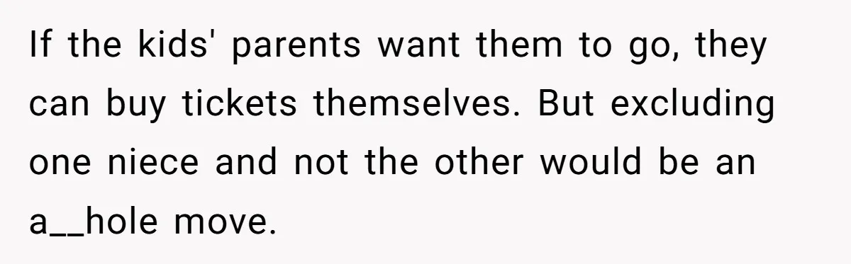 If the kids' parents want them to go, they can buy tickets themselves. But excluding one niece and not the other would be an a__hole move.