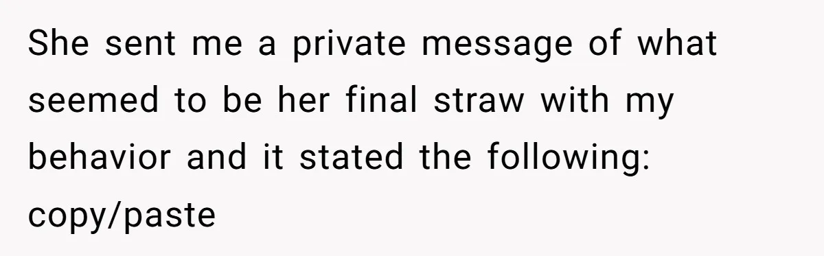 She sent me a private message of what seemed to be her final straw with my behavior and it stated the following: copy/paste
