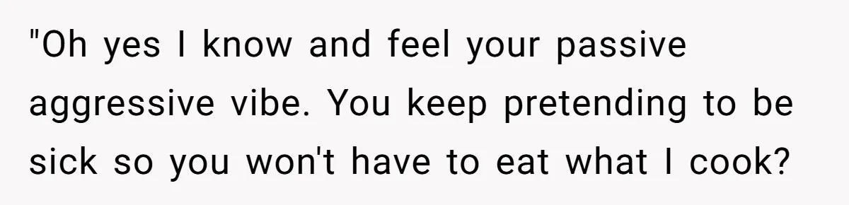 "Oh yes I know and feel your passive aggressive vibe. You keep pretending to be sick so you won't have to eat what I cook?