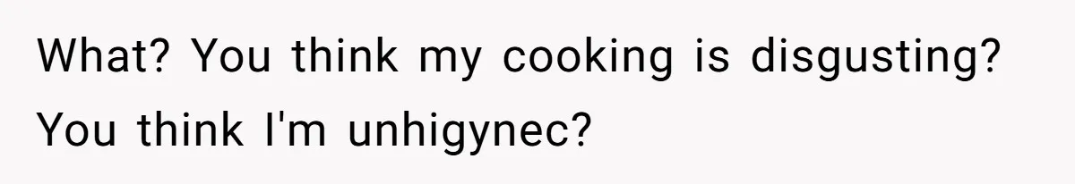 What? You think my cooking is disgusting? You think I'm unhigynec?