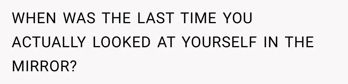 WHEN WAS THE LAST TIME YOU ACTUALLY LOOKED AT YOURSELF IN THE MIRROR?