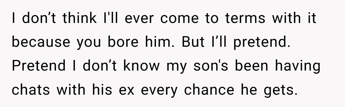 I don’t think I'll ever come to terms with it because you bore him. But I’ll pretend. Pretend I don’t know my son's been having chats with his ex every...