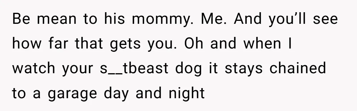 Be mean to his mommy. Me. And you’ll see how far that gets you. Oh and when I watch your s__tbeast dog it stays chained to a garage day and...
