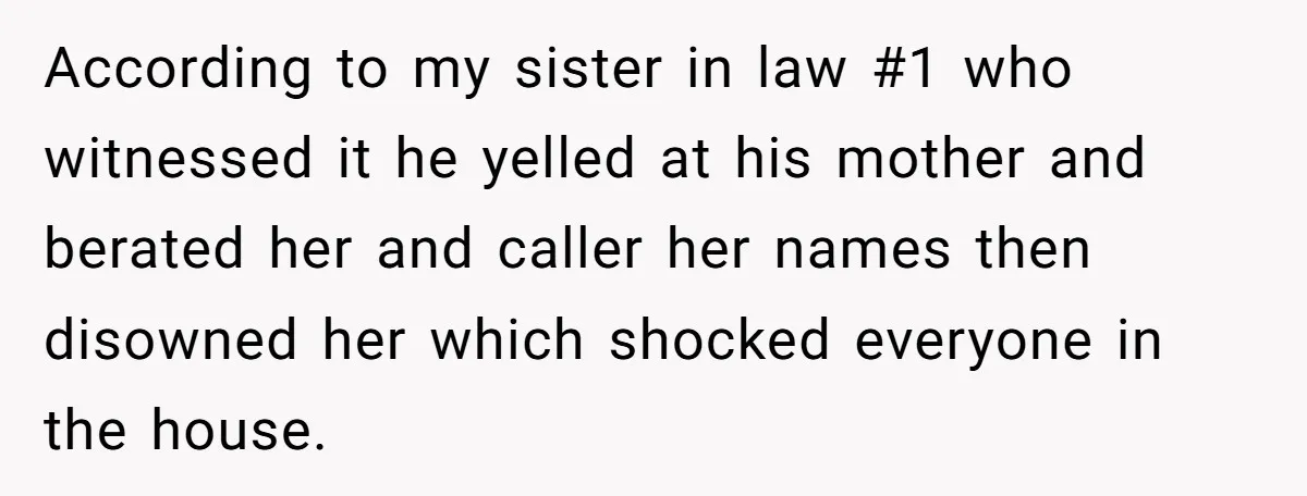 According to my sister in law #1 who witnessed it he yelled at his mother and berated her and caller her names then disowned her which shocked everyone in the...