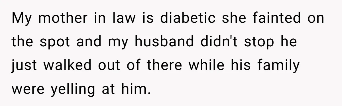 My mother in law is diabetic she fainted on the spot and my husband didn't stop he just walked out of there while his family were yelling at him.