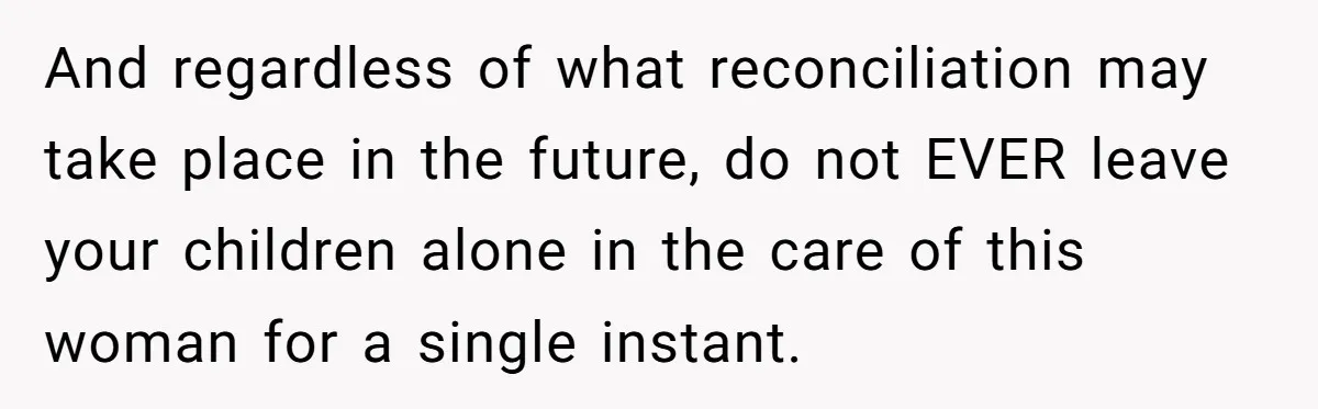 And regardless of what reconciliation may take place in the future, do not EVER leave your children alone in the care of this woman for a single instant.
