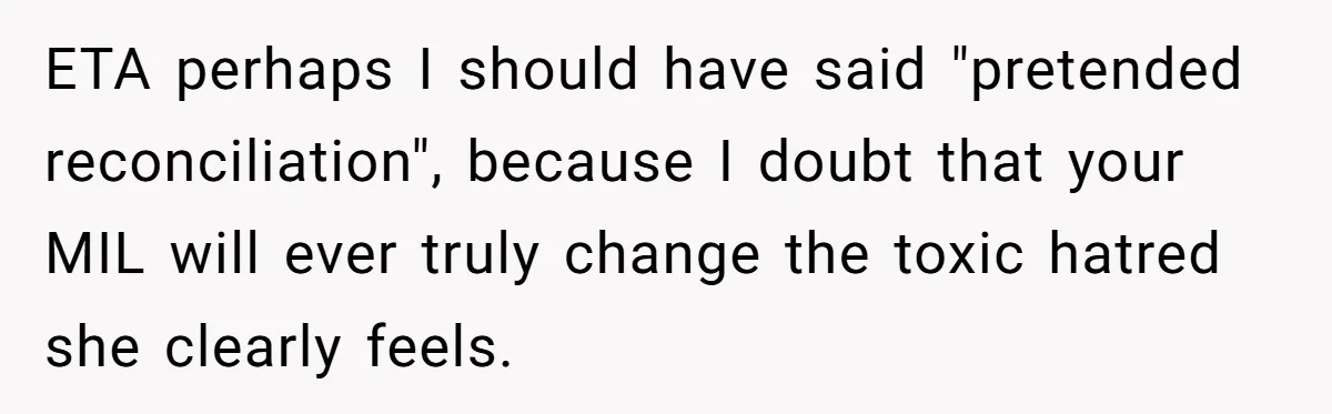 ETA perhaps I should have said "pretended reconciliation", because I doubt that your MIL will ever truly change the toxic hatred she clearly feels.