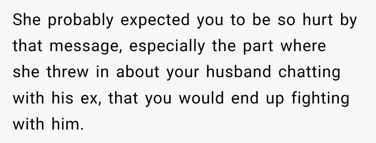 She probably expected you to be so hurt by that message, especially the part where she threw in about your husband chatting with his ex, that you would end up...