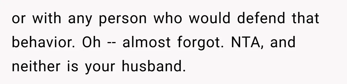 or with any person who would defend that behavior. Oh -- almost forgot. NTA, and neither is your husband.