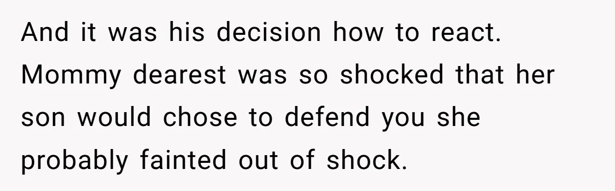 And it was his decision how to react. Mommy dearest was so shocked that her son would chose to defend you she probably fainted out of shock.