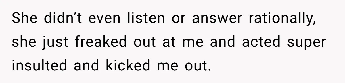 She didn’t even listen or answer rationally, she just freaked out at me and acted super insulted and kicked me out.