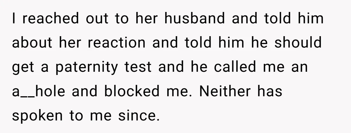 I reached out to her husband and told him about her reaction and told him he should get a paternity test and he called me an a__hole and blocked me....