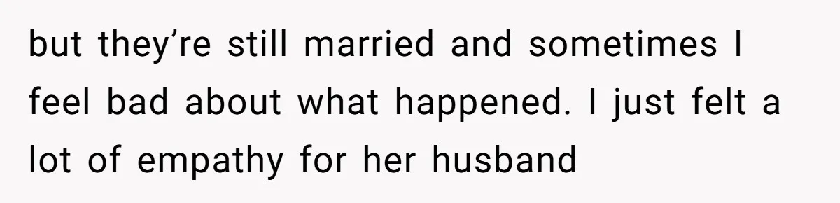 but they’re still married and sometimes I feel bad about what happened. I just felt a lot of empathy for her husband