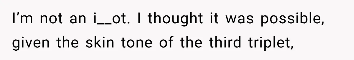 I’m not an i__ot. I thought it was possible, given the skin tone of the third triplet,