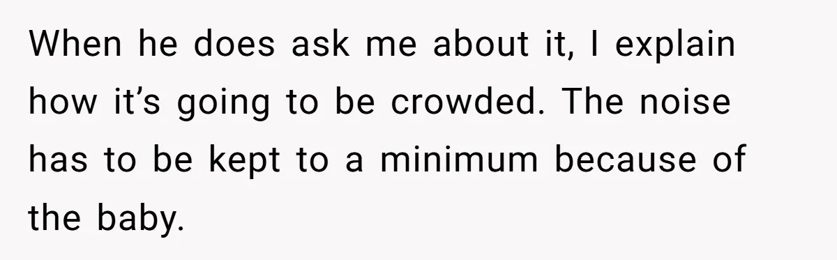 When he does ask me about it, I explain how it’s going to be crowded. The noise has to be kept to a minimum because of the baby.