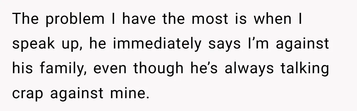 The problem I have the most is when I speak up, he immediately says I’m against his family, even though he’s always talking crap against mine.