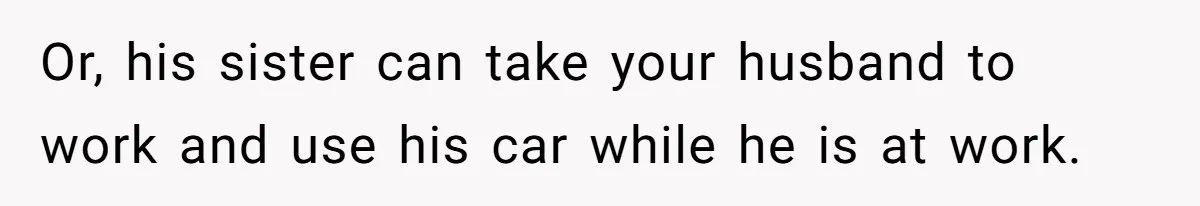 Or, his sister can take your husband to work and use his car while he is at work.