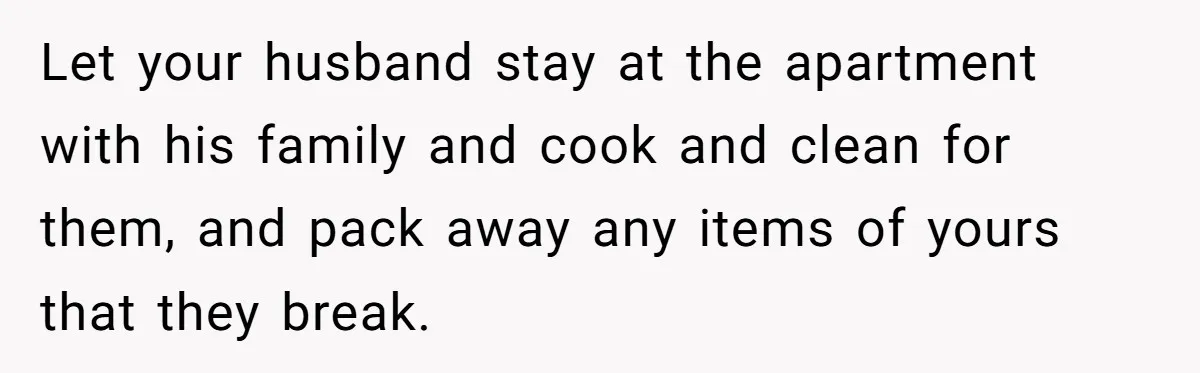 Let your husband stay at the apartment with his family and cook and clean for them, and pack away any items of yours that they break.
