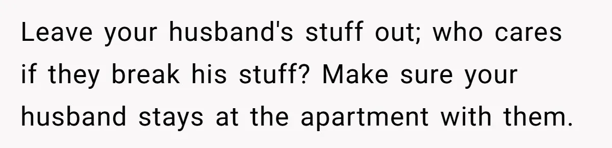 Leave your husband's stuff out; who cares if they break his stuff? Make sure your husband stays at the apartment with them.