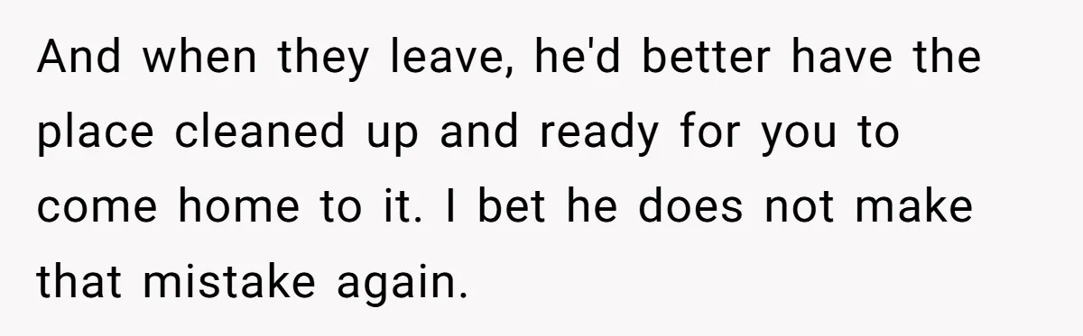 And when they leave, he'd better have the place cleaned up and ready for you to come home to it. I bet he does not make that mistake again.
