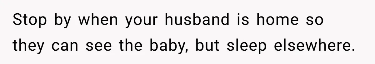 Stop by when your husband is home so they can see the baby, but sleep elsewhere.