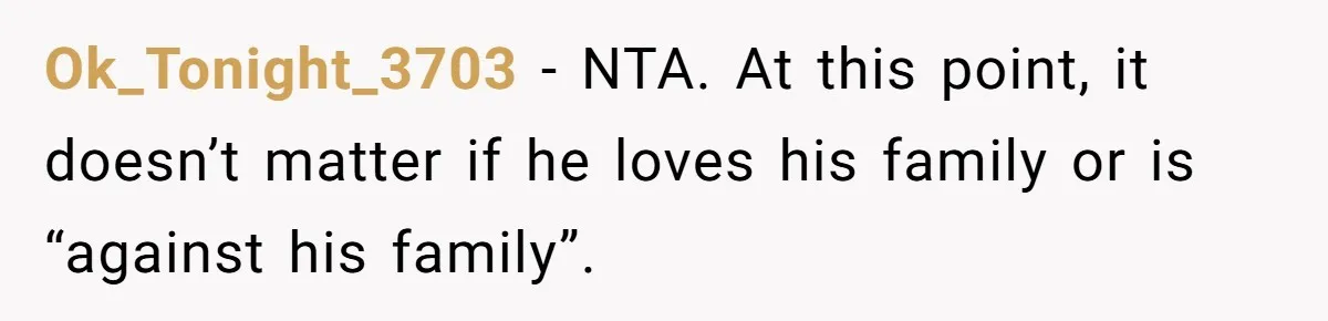 Ok_Tonight_3703 − NTA. At this point, it doesn’t matter if he loves his family or is “against his family”.