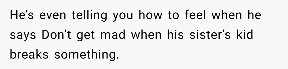 He’s even telling you how to feel when he says Don’t get mad when his sister’s kid breaks something.