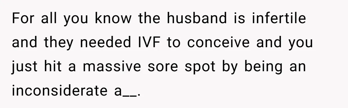For all you know the husband is infertile and they needed IVF to conceive and you just hit a massive sore spot by being an inconsiderate a__.