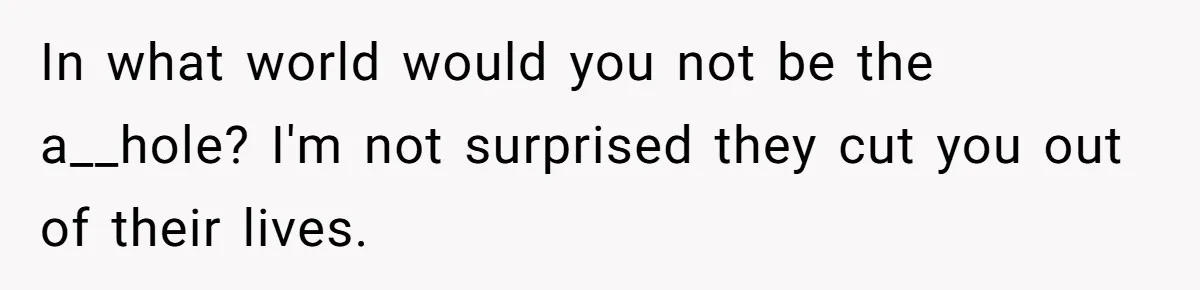 In what world would you not be the a__hole? I'm not surprised they cut you out of their lives.