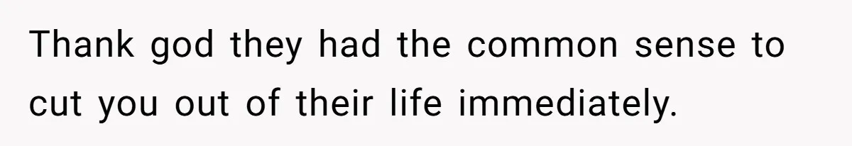 Thank god they had the common sense to cut you out of their life immediately.