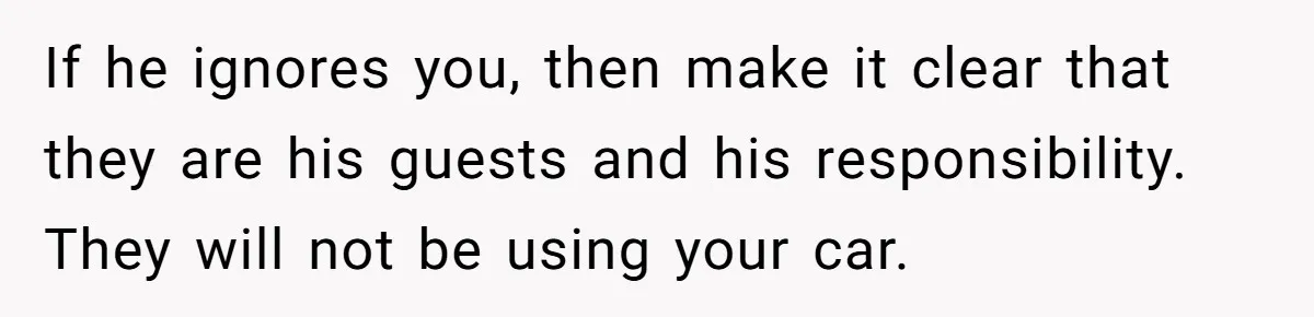 If he ignores you, then make it clear that they are his guests and his responsibility. They will not be using your car.