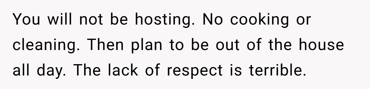You will not be hosting. No cooking or cleaning. Then plan to be out of the house all day. The lack of respect is terrible.