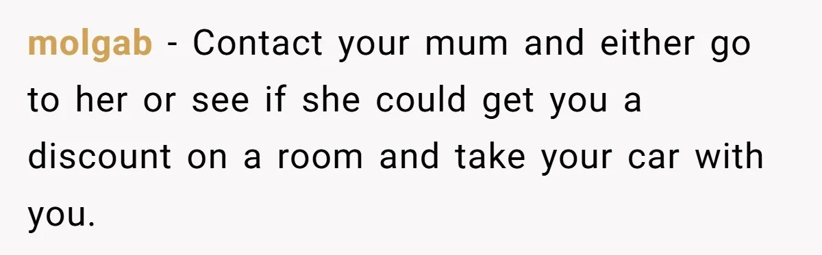 molgab − Contact your mum and either go to her or see if she could get you a discount on a room and take your car with you.