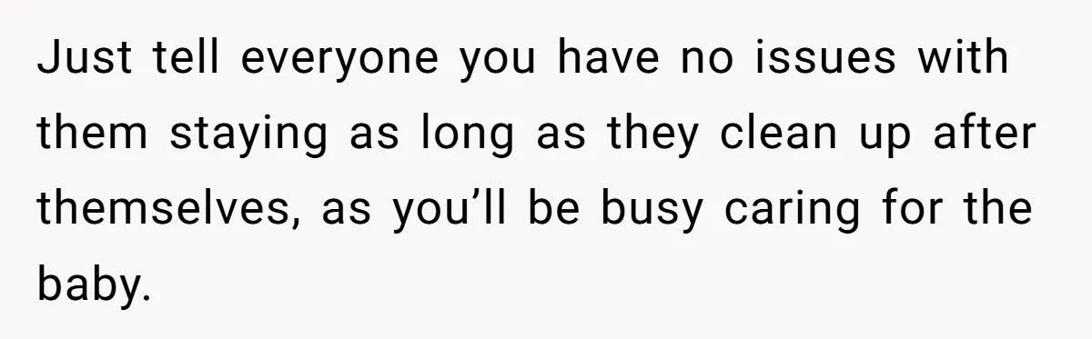 Just tell everyone you have no issues with them staying as long as they clean up after themselves, as you’ll be busy caring for the baby.