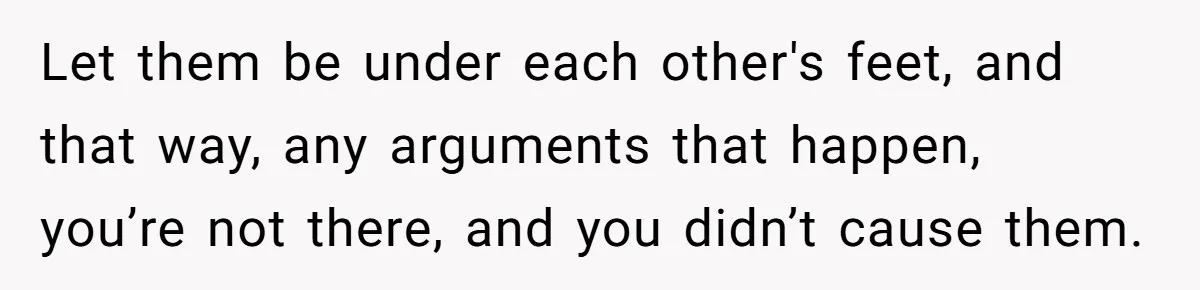 Let them be under each other's feet, and that way, any arguments that happen, you’re not there, and you didn’t cause them.