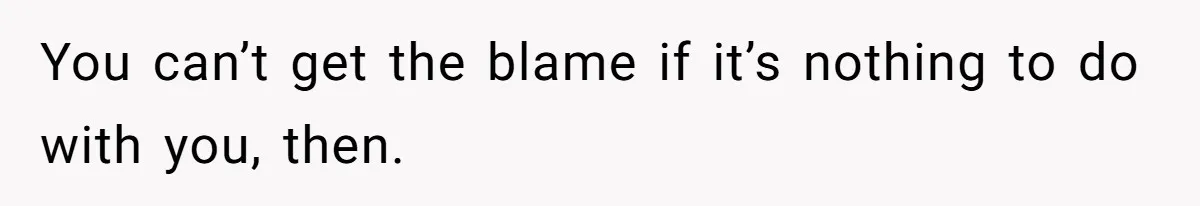 You can’t get the blame if it’s nothing to do with you, then.