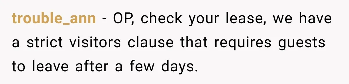 trouble_ann − OP, check your lease, we have a strict visitors clause that requires guests to leave after a few days.