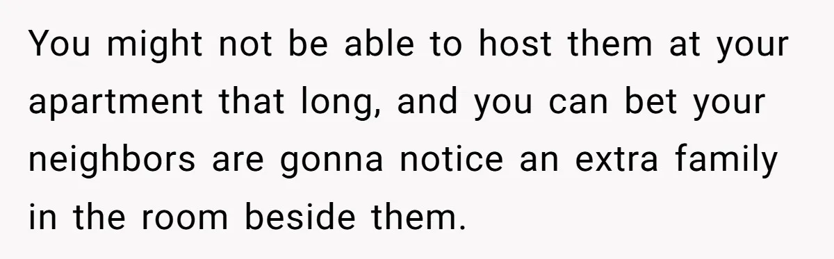 You might not be able to host them at your apartment that long, and you can bet your neighbors are gonna notice an extra family in the room beside them.