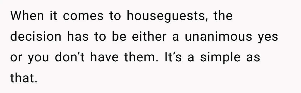 When it comes to houseguests, the decision has to be either a unanimous yes or you don’t have them. It’s a simple as that.