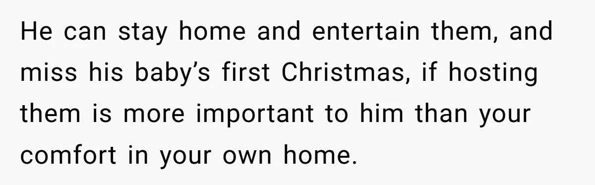 He can stay home and entertain them, and miss his baby’s first Christmas, if hosting them is more important to him than your comfort in your own home.