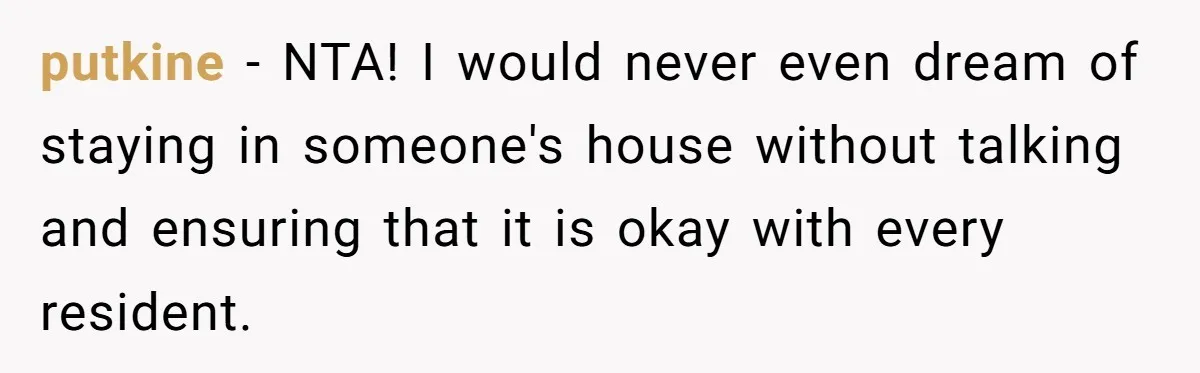 putkine − NTA! I would never even dream of staying in someone's house without talking and ensuring that it is okay with every resident.