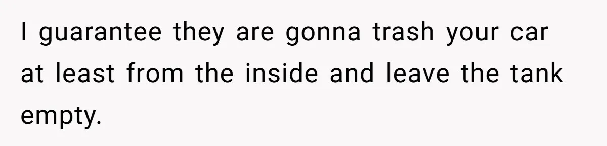 I guarantee they are gonna trash your car at least from the inside and leave the tank empty.