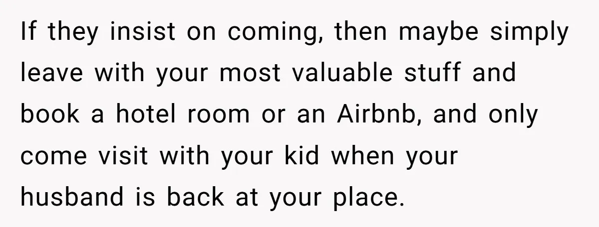If they insist on coming, then maybe simply leave with your most valuable stuff and book a hotel room or an Airbnb, and only come visit with your kid when...